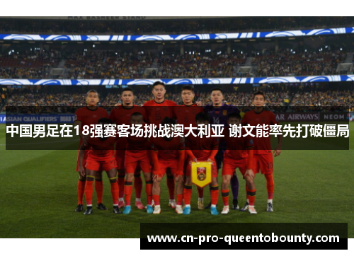 中国男足在18强赛客场挑战澳大利亚 谢文能率先打破僵局