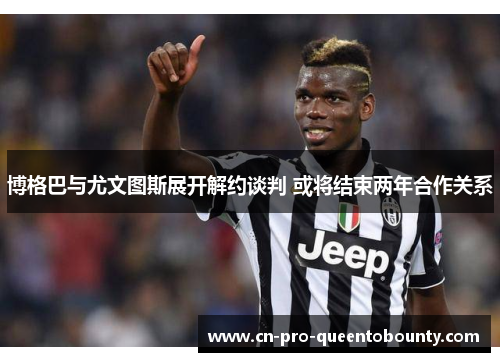 博格巴与尤文图斯展开解约谈判 或将结束两年合作关系